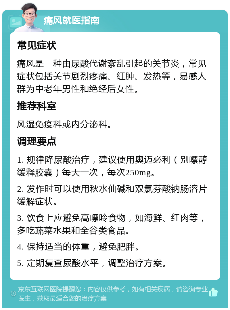 痛风就医指南 常见症状 痛风是一种由尿酸代谢紊乱引起的关节炎，常见症状包括关节剧烈疼痛、红肿、发热等，易感人群为中老年男性和绝经后女性。 推荐科室 风湿免疫科或内分泌科。 调理要点 1. 规律降尿酸治疗，建议使用奥迈必利（别嘌醇缓释胶囊）每天一次，每次250mg。 2. 发作时可以使用秋水仙碱和双氯芬酸钠肠溶片缓解症状。 3. 饮食上应避免高嘌呤食物，如海鲜、红肉等，多吃蔬菜水果和全谷类食品。 4. 保持适当的体重，避免肥胖。 5. 定期复查尿酸水平，调整治疗方案。