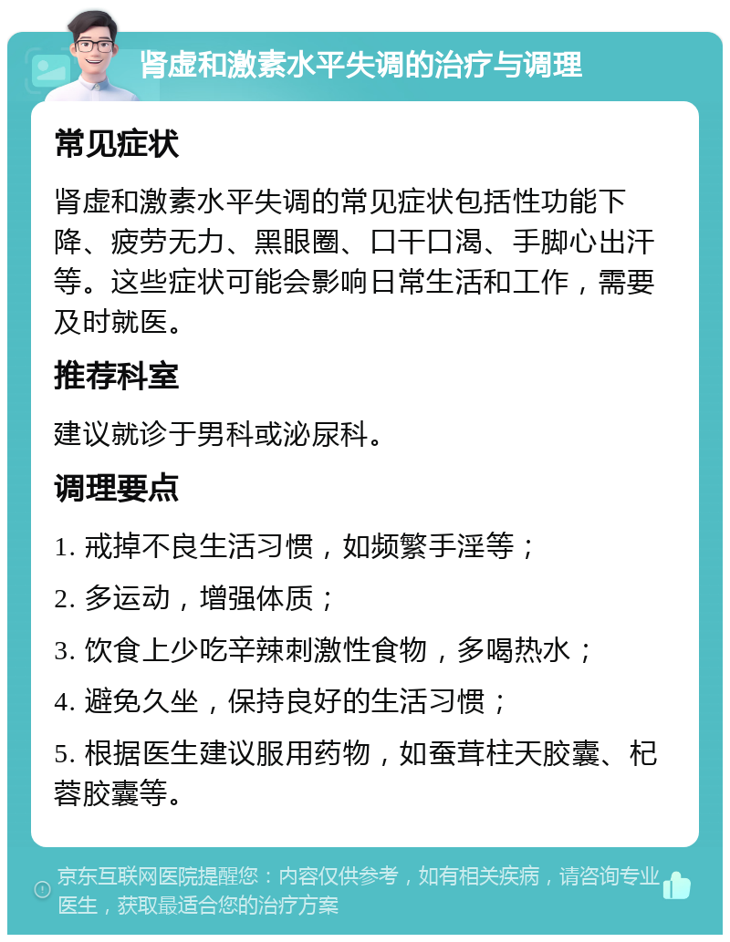 肾虚和激素水平失调的治疗与调理 常见症状 肾虚和激素水平失调的常见症状包括性功能下降、疲劳无力、黑眼圈、口干口渴、手脚心出汗等。这些症状可能会影响日常生活和工作，需要及时就医。 推荐科室 建议就诊于男科或泌尿科。 调理要点 1. 戒掉不良生活习惯，如频繁手淫等； 2. 多运动，增强体质； 3. 饮食上少吃辛辣刺激性食物，多喝热水； 4. 避免久坐，保持良好的生活习惯； 5. 根据医生建议服用药物，如蚕茸柱天胶囊、杞蓉胶囊等。