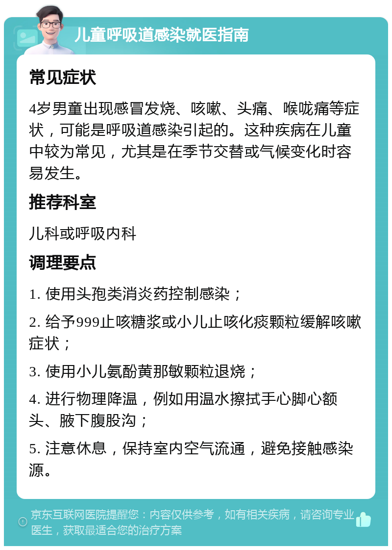 儿童呼吸道感染就医指南 常见症状 4岁男童出现感冒发烧、咳嗽、头痛、喉咙痛等症状，可能是呼吸道感染引起的。这种疾病在儿童中较为常见，尤其是在季节交替或气候变化时容易发生。 推荐科室 儿科或呼吸内科 调理要点 1. 使用头孢类消炎药控制感染； 2. 给予999止咳糖浆或小儿止咳化痰颗粒缓解咳嗽症状； 3. 使用小儿氨酚黄那敏颗粒退烧； 4. 进行物理降温，例如用温水擦拭手心脚心额头、腋下腹股沟； 5. 注意休息，保持室内空气流通，避免接触感染源。