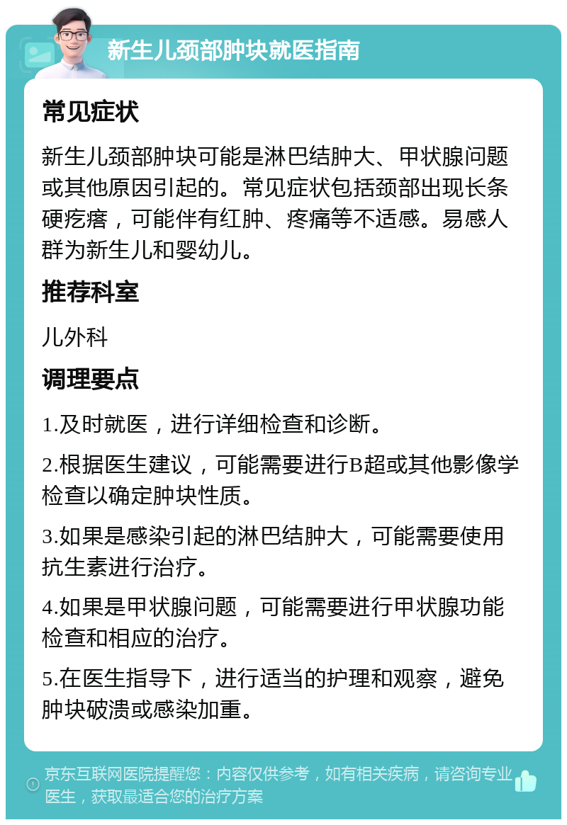 新生儿颈部肿块就医指南 常见症状 新生儿颈部肿块可能是淋巴结肿大、甲状腺问题或其他原因引起的。常见症状包括颈部出现长条硬疙瘩，可能伴有红肿、疼痛等不适感。易感人群为新生儿和婴幼儿。 推荐科室 儿外科 调理要点 1.及时就医，进行详细检查和诊断。 2.根据医生建议，可能需要进行B超或其他影像学检查以确定肿块性质。 3.如果是感染引起的淋巴结肿大，可能需要使用抗生素进行治疗。 4.如果是甲状腺问题，可能需要进行甲状腺功能检查和相应的治疗。 5.在医生指导下，进行适当的护理和观察，避免肿块破溃或感染加重。