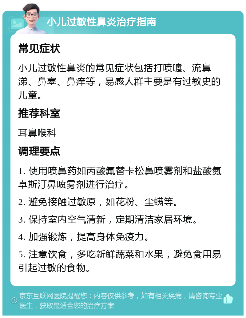 小儿过敏性鼻炎治疗指南 常见症状 小儿过敏性鼻炎的常见症状包括打喷嚏、流鼻涕、鼻塞、鼻痒等，易感人群主要是有过敏史的儿童。 推荐科室 耳鼻喉科 调理要点 1. 使用喷鼻药如丙酸氟替卡松鼻喷雾剂和盐酸氮卓斯汀鼻喷雾剂进行治疗。 2. 避免接触过敏原，如花粉、尘螨等。 3. 保持室内空气清新，定期清洁家居环境。 4. 加强锻炼，提高身体免疫力。 5. 注意饮食，多吃新鲜蔬菜和水果，避免食用易引起过敏的食物。