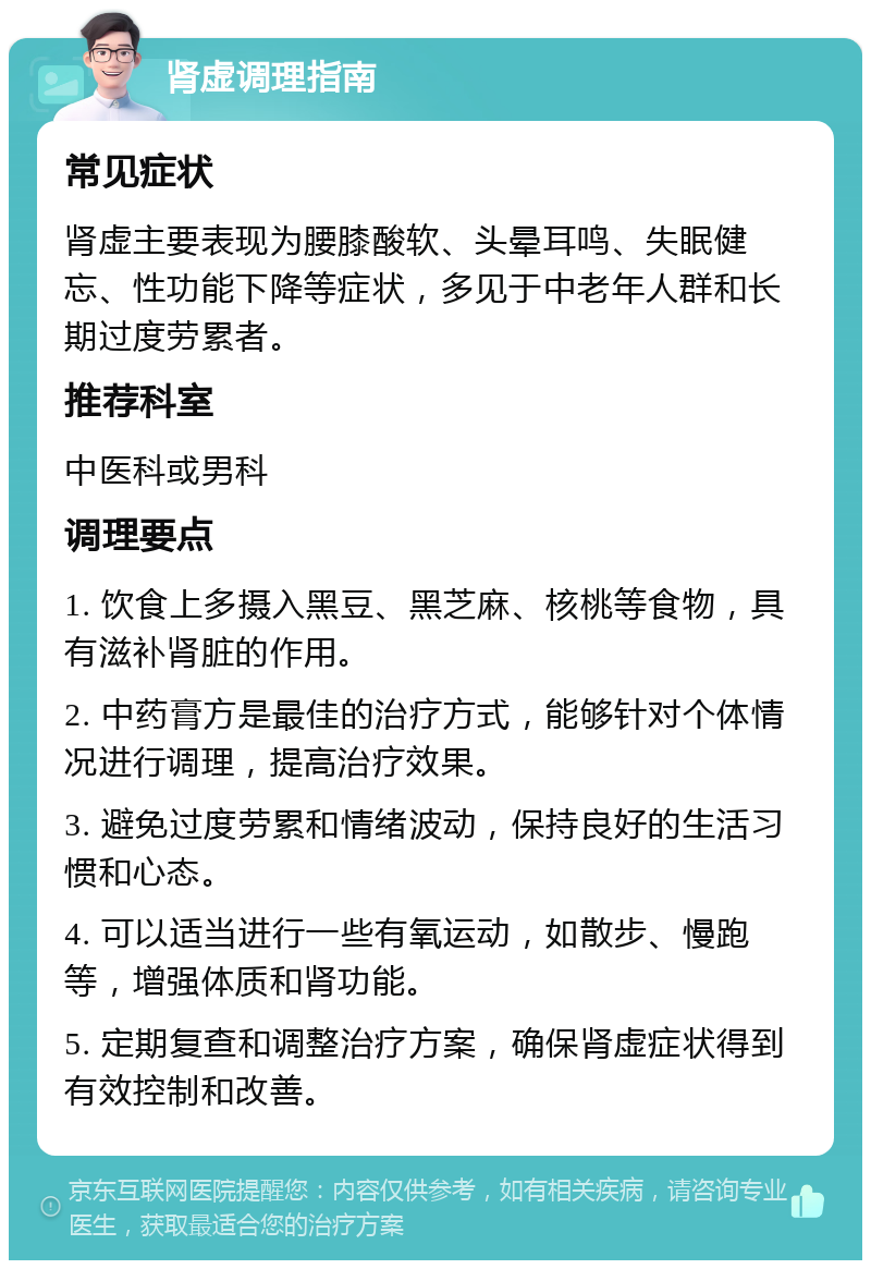 肾虚调理指南 常见症状 肾虚主要表现为腰膝酸软、头晕耳鸣、失眠健忘、性功能下降等症状，多见于中老年人群和长期过度劳累者。 推荐科室 中医科或男科 调理要点 1. 饮食上多摄入黑豆、黑芝麻、核桃等食物，具有滋补肾脏的作用。 2. 中药膏方是最佳的治疗方式，能够针对个体情况进行调理，提高治疗效果。 3. 避免过度劳累和情绪波动，保持良好的生活习惯和心态。 4. 可以适当进行一些有氧运动，如散步、慢跑等，增强体质和肾功能。 5. 定期复查和调整治疗方案，确保肾虚症状得到有效控制和改善。