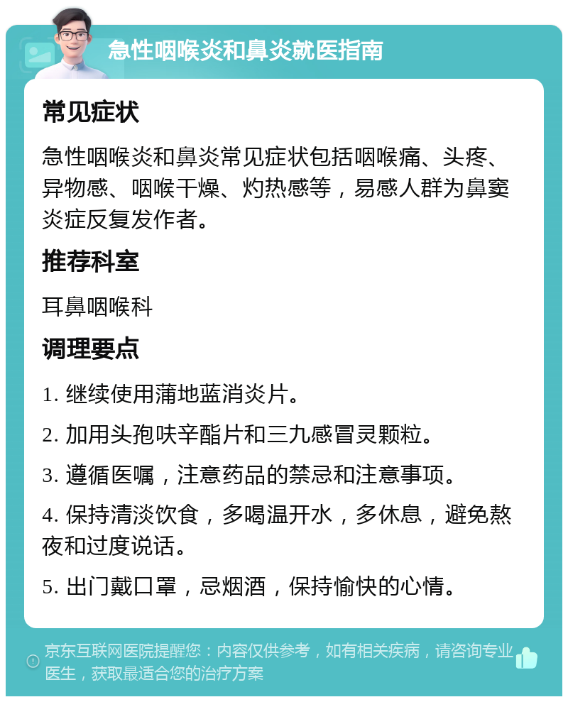 急性咽喉炎和鼻炎就医指南 常见症状 急性咽喉炎和鼻炎常见症状包括咽喉痛、头疼、异物感、咽喉干燥、灼热感等，易感人群为鼻窦炎症反复发作者。 推荐科室 耳鼻咽喉科 调理要点 1. 继续使用蒲地蓝消炎片。 2. 加用头孢呋辛酯片和三九感冒灵颗粒。 3. 遵循医嘱，注意药品的禁忌和注意事项。 4. 保持清淡饮食，多喝温开水，多休息，避免熬夜和过度说话。 5. 出门戴口罩，忌烟酒，保持愉快的心情。