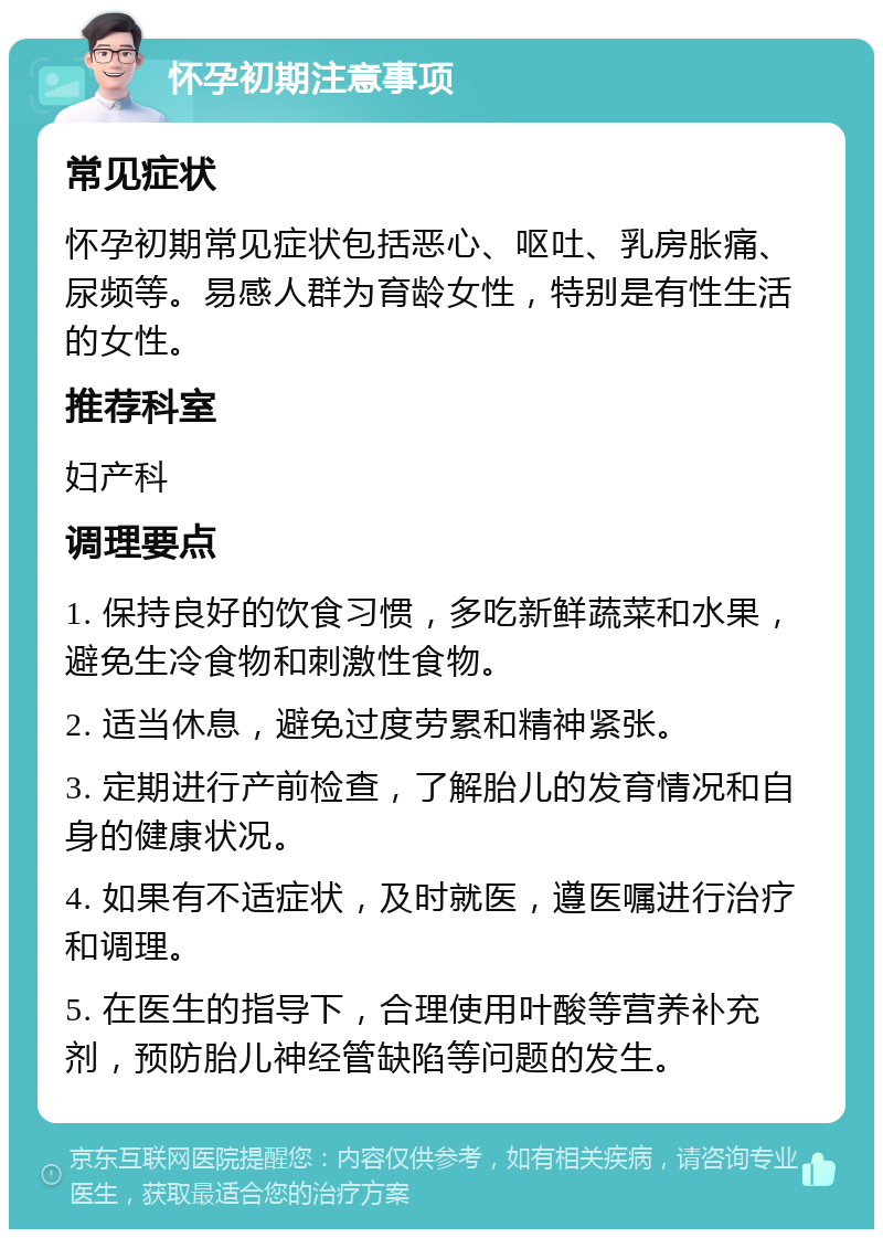 怀孕初期注意事项 常见症状 怀孕初期常见症状包括恶心、呕吐、乳房胀痛、尿频等。易感人群为育龄女性，特别是有性生活的女性。 推荐科室 妇产科 调理要点 1. 保持良好的饮食习惯，多吃新鲜蔬菜和水果，避免生冷食物和刺激性食物。 2. 适当休息，避免过度劳累和精神紧张。 3. 定期进行产前检查，了解胎儿的发育情况和自身的健康状况。 4. 如果有不适症状，及时就医，遵医嘱进行治疗和调理。 5. 在医生的指导下，合理使用叶酸等营养补充剂，预防胎儿神经管缺陷等问题的发生。