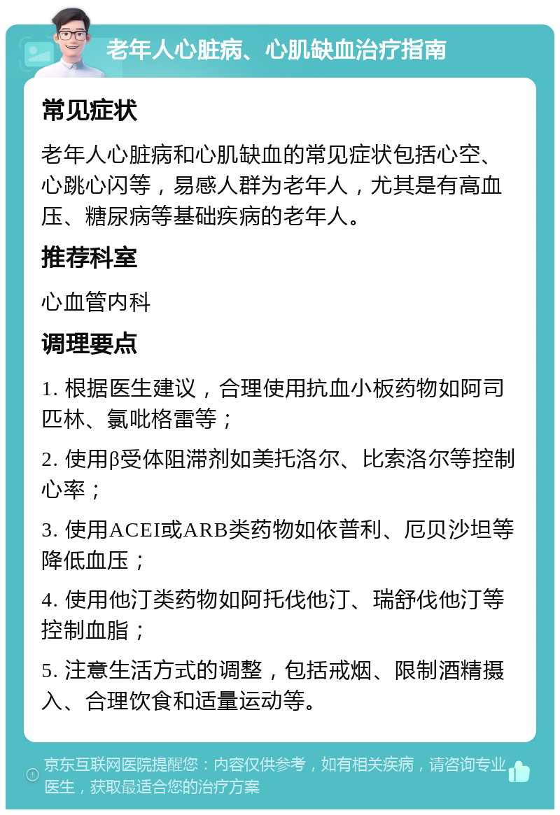 老年人心脏病、心肌缺血治疗指南 常见症状 老年人心脏病和心肌缺血的常见症状包括心空、心跳心闪等，易感人群为老年人，尤其是有高血压、糖尿病等基础疾病的老年人。 推荐科室 心血管内科 调理要点 1. 根据医生建议，合理使用抗血小板药物如阿司匹林、氯吡格雷等； 2. 使用β受体阻滞剂如美托洛尔、比索洛尔等控制心率； 3. 使用ACEI或ARB类药物如依普利、厄贝沙坦等降低血压； 4. 使用他汀类药物如阿托伐他汀、瑞舒伐他汀等控制血脂； 5. 注意生活方式的调整，包括戒烟、限制酒精摄入、合理饮食和适量运动等。