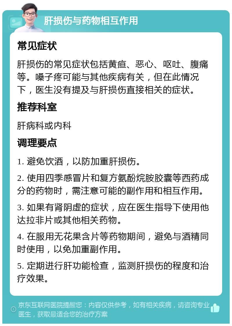 肝损伤与药物相互作用 常见症状 肝损伤的常见症状包括黄疸、恶心、呕吐、腹痛等。嗓子疼可能与其他疾病有关，但在此情况下，医生没有提及与肝损伤直接相关的症状。 推荐科室 肝病科或内科 调理要点 1. 避免饮酒，以防加重肝损伤。 2. 使用四季感冒片和复方氨酚烷胺胶囊等西药成分的药物时，需注意可能的副作用和相互作用。 3. 如果有肾阴虚的症状，应在医生指导下使用他达拉非片或其他相关药物。 4. 在服用无花果含片等药物期间，避免与酒精同时使用，以免加重副作用。 5. 定期进行肝功能检查，监测肝损伤的程度和治疗效果。