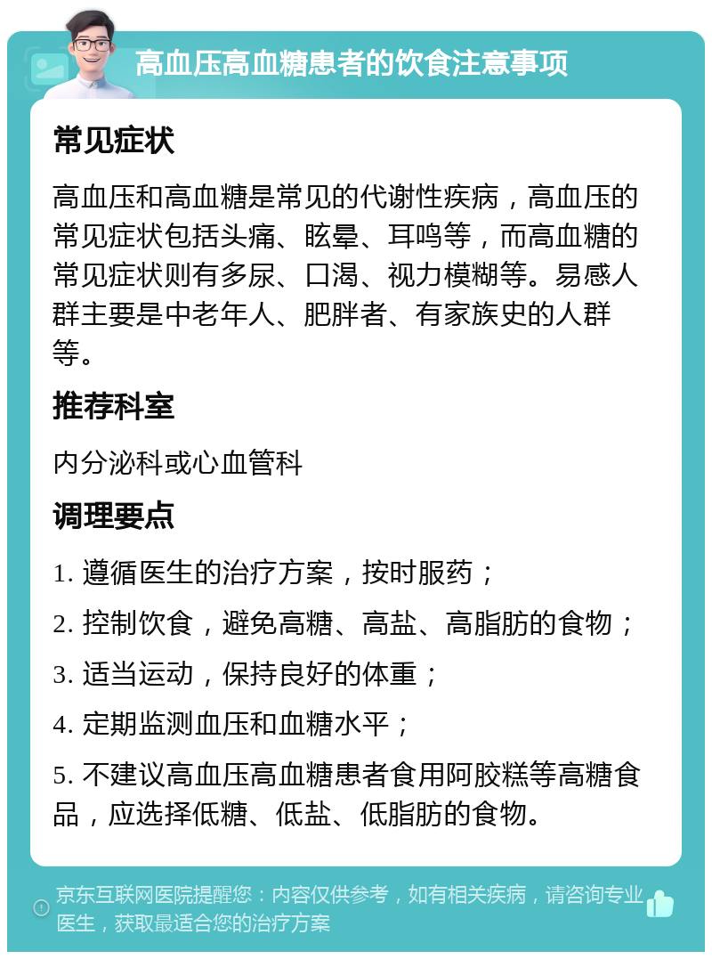 高血压高血糖患者的饮食注意事项 常见症状 高血压和高血糖是常见的代谢性疾病，高血压的常见症状包括头痛、眩晕、耳鸣等，而高血糖的常见症状则有多尿、口渴、视力模糊等。易感人群主要是中老年人、肥胖者、有家族史的人群等。 推荐科室 内分泌科或心血管科 调理要点 1. 遵循医生的治疗方案，按时服药； 2. 控制饮食，避免高糖、高盐、高脂肪的食物； 3. 适当运动，保持良好的体重； 4. 定期监测血压和血糖水平； 5. 不建议高血压高血糖患者食用阿胶糕等高糖食品，应选择低糖、低盐、低脂肪的食物。