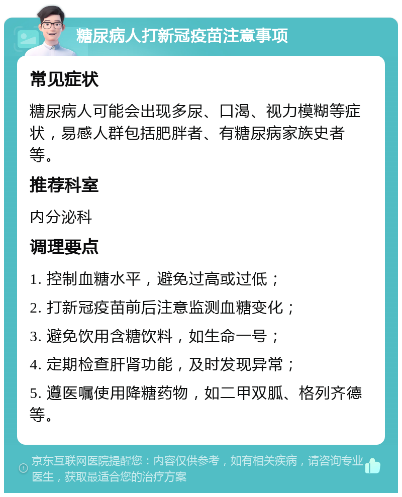 糖尿病人打新冠疫苗注意事项 常见症状 糖尿病人可能会出现多尿、口渴、视力模糊等症状，易感人群包括肥胖者、有糖尿病家族史者等。 推荐科室 内分泌科 调理要点 1. 控制血糖水平，避免过高或过低； 2. 打新冠疫苗前后注意监测血糖变化； 3. 避免饮用含糖饮料，如生命一号； 4. 定期检查肝肾功能，及时发现异常； 5. 遵医嘱使用降糖药物，如二甲双胍、格列齐德等。