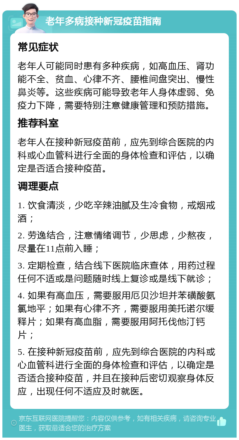 老年多病接种新冠疫苗指南 常见症状 老年人可能同时患有多种疾病，如高血压、肾功能不全、贫血、心律不齐、腰椎间盘突出、慢性鼻炎等。这些疾病可能导致老年人身体虚弱、免疫力下降，需要特别注意健康管理和预防措施。 推荐科室 老年人在接种新冠疫苗前，应先到综合医院的内科或心血管科进行全面的身体检查和评估，以确定是否适合接种疫苗。 调理要点 1. 饮食清淡，少吃辛辣油腻及生冷食物，戒烟戒酒； 2. 劳逸结合，注意情绪调节，少思虑，少熬夜，尽量在11点前入睡； 3. 定期检查，结合线下医院临床查体，用药过程任何不适或是问题随时线上复诊或是线下就诊； 4. 如果有高血压，需要服用厄贝沙坦并苯磺酸氨氯地平；如果有心律不齐，需要服用美托诺尔缓释片；如果有高血脂，需要服用阿托伐他汀钙片； 5. 在接种新冠疫苗前，应先到综合医院的内科或心血管科进行全面的身体检查和评估，以确定是否适合接种疫苗，并且在接种后密切观察身体反应，出现任何不适应及时就医。