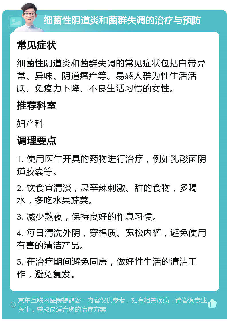 细菌性阴道炎和菌群失调的治疗与预防 常见症状 细菌性阴道炎和菌群失调的常见症状包括白带异常、异味、阴道瘙痒等。易感人群为性生活活跃、免疫力下降、不良生活习惯的女性。 推荐科室 妇产科 调理要点 1. 使用医生开具的药物进行治疗，例如乳酸菌阴道胶囊等。 2. 饮食宜清淡，忌辛辣刺激、甜的食物，多喝水，多吃水果蔬菜。 3. 减少熬夜，保持良好的作息习惯。 4. 每日清洗外阴，穿棉质、宽松内裤，避免使用有害的清洁产品。 5. 在治疗期间避免同房，做好性生活的清洁工作，避免复发。