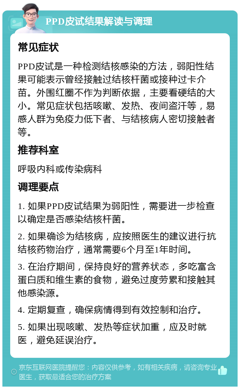 PPD皮试结果解读与调理 常见症状 PPD皮试是一种检测结核感染的方法，弱阳性结果可能表示曾经接触过结核杆菌或接种过卡介苗。外围红圈不作为判断依据，主要看硬结的大小。常见症状包括咳嗽、发热、夜间盗汗等，易感人群为免疫力低下者、与结核病人密切接触者等。 推荐科室 呼吸内科或传染病科 调理要点 1. 如果PPD皮试结果为弱阳性，需要进一步检查以确定是否感染结核杆菌。 2. 如果确诊为结核病，应按照医生的建议进行抗结核药物治疗，通常需要6个月至1年时间。 3. 在治疗期间，保持良好的营养状态，多吃富含蛋白质和维生素的食物，避免过度劳累和接触其他感染源。 4. 定期复查，确保病情得到有效控制和治疗。 5. 如果出现咳嗽、发热等症状加重，应及时就医，避免延误治疗。