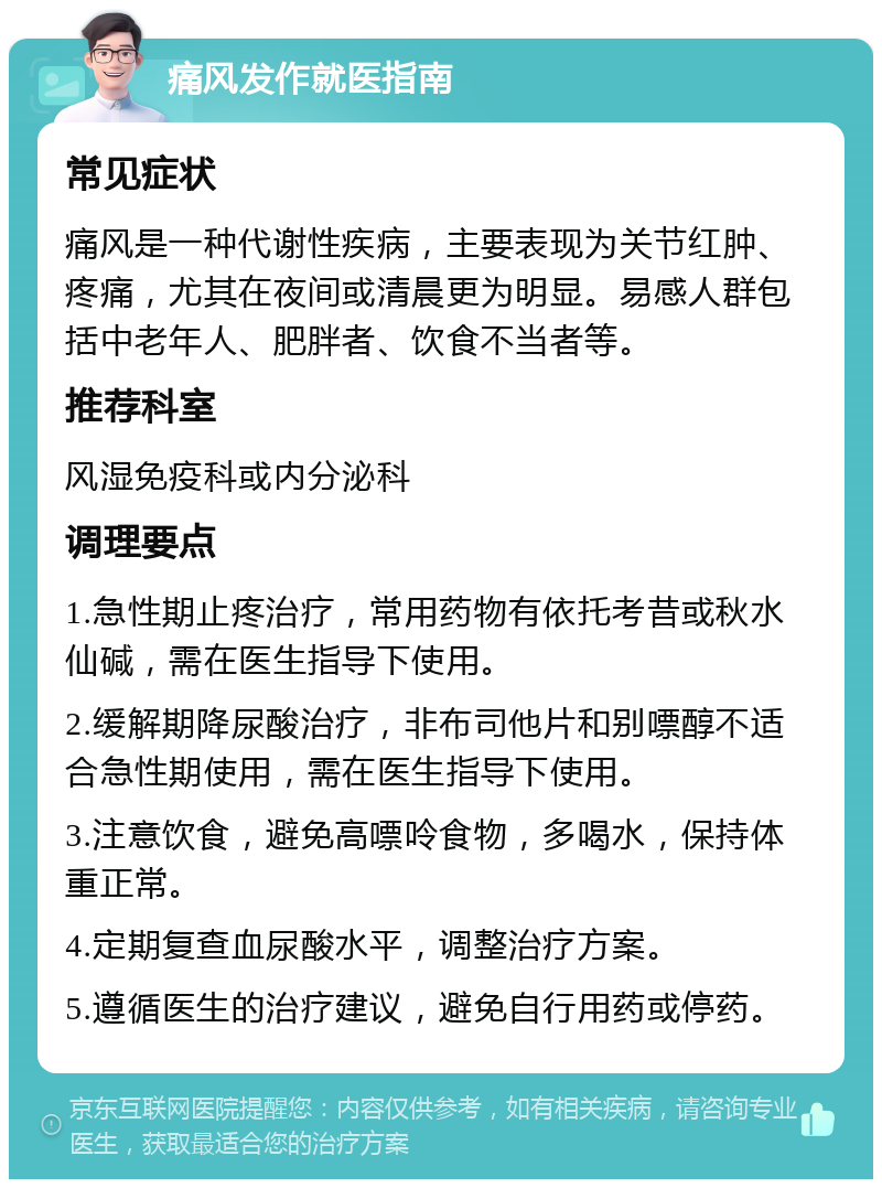 痛风发作就医指南 常见症状 痛风是一种代谢性疾病，主要表现为关节红肿、疼痛，尤其在夜间或清晨更为明显。易感人群包括中老年人、肥胖者、饮食不当者等。 推荐科室 风湿免疫科或内分泌科 调理要点 1.急性期止疼治疗，常用药物有依托考昔或秋水仙碱，需在医生指导下使用。 2.缓解期降尿酸治疗，非布司他片和别嘌醇不适合急性期使用，需在医生指导下使用。 3.注意饮食，避免高嘌呤食物，多喝水，保持体重正常。 4.定期复查血尿酸水平，调整治疗方案。 5.遵循医生的治疗建议，避免自行用药或停药。