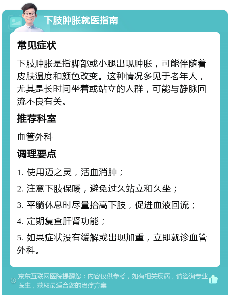 下肢肿胀就医指南 常见症状 下肢肿胀是指脚部或小腿出现肿胀，可能伴随着皮肤温度和颜色改变。这种情况多见于老年人，尤其是长时间坐着或站立的人群，可能与静脉回流不良有关。 推荐科室 血管外科 调理要点 1. 使用迈之灵，活血消肿； 2. 注意下肢保暖，避免过久站立和久坐； 3. 平躺休息时尽量抬高下肢，促进血液回流； 4. 定期复查肝肾功能； 5. 如果症状没有缓解或出现加重，立即就诊血管外科。