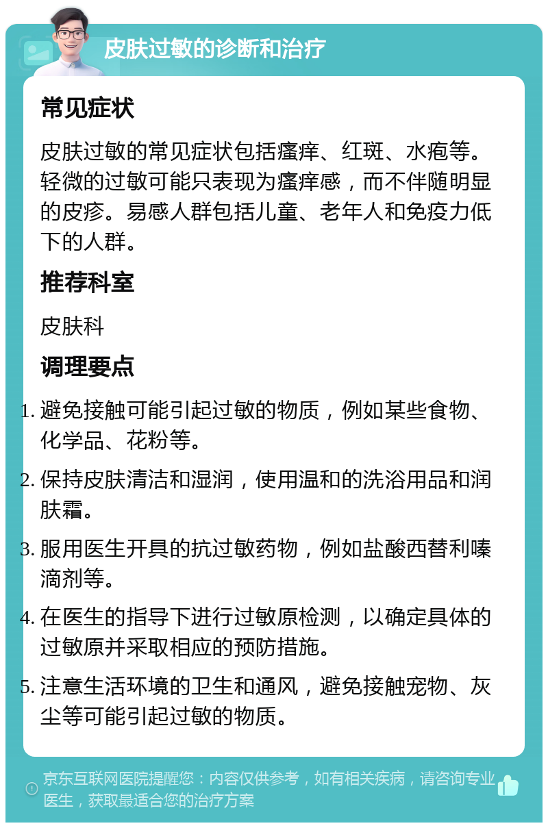 皮肤过敏的诊断和治疗 常见症状 皮肤过敏的常见症状包括瘙痒、红斑、水疱等。轻微的过敏可能只表现为瘙痒感，而不伴随明显的皮疹。易感人群包括儿童、老年人和免疫力低下的人群。 推荐科室 皮肤科 调理要点 避免接触可能引起过敏的物质，例如某些食物、化学品、花粉等。 保持皮肤清洁和湿润，使用温和的洗浴用品和润肤霜。 服用医生开具的抗过敏药物，例如盐酸西替利嗪滴剂等。 在医生的指导下进行过敏原检测，以确定具体的过敏原并采取相应的预防措施。 注意生活环境的卫生和通风，避免接触宠物、灰尘等可能引起过敏的物质。