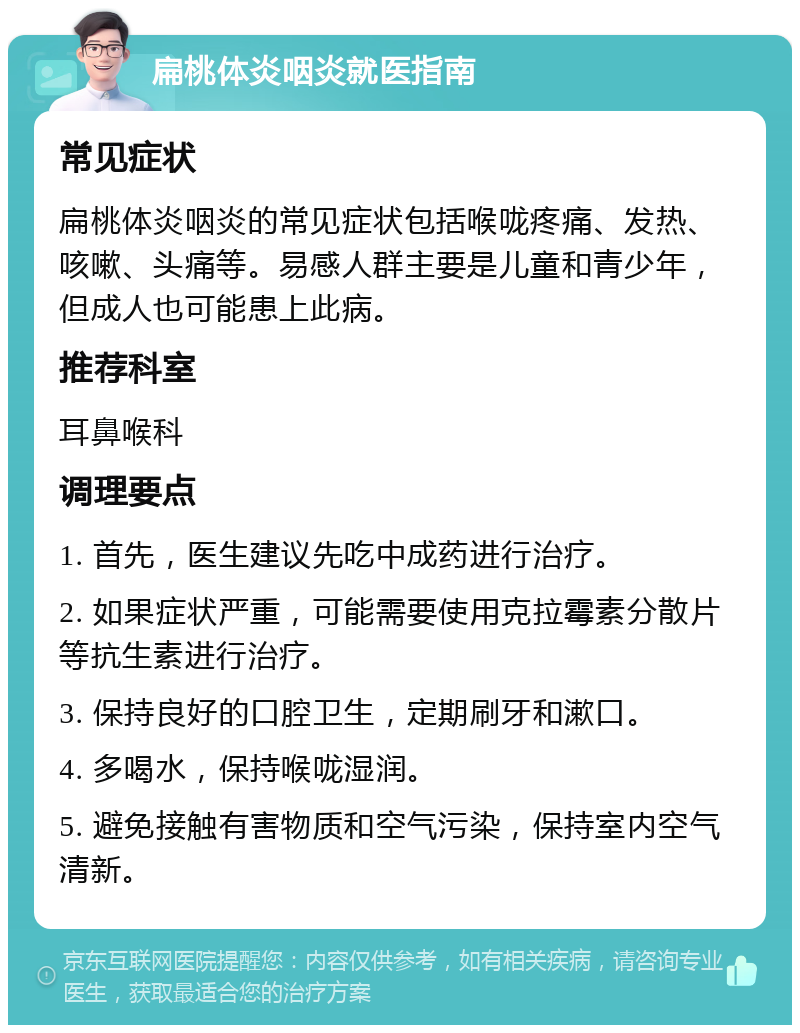 扁桃体炎咽炎就医指南 常见症状 扁桃体炎咽炎的常见症状包括喉咙疼痛、发热、咳嗽、头痛等。易感人群主要是儿童和青少年，但成人也可能患上此病。 推荐科室 耳鼻喉科 调理要点 1. 首先，医生建议先吃中成药进行治疗。 2. 如果症状严重，可能需要使用克拉霉素分散片等抗生素进行治疗。 3. 保持良好的口腔卫生，定期刷牙和漱口。 4. 多喝水，保持喉咙湿润。 5. 避免接触有害物质和空气污染，保持室内空气清新。