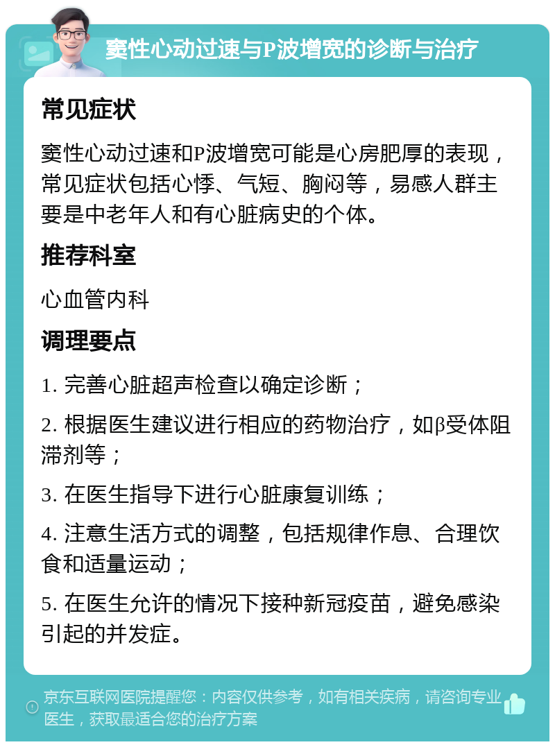 窦性心动过速与P波增宽的诊断与治疗 常见症状 窦性心动过速和P波增宽可能是心房肥厚的表现，常见症状包括心悸、气短、胸闷等，易感人群主要是中老年人和有心脏病史的个体。 推荐科室 心血管内科 调理要点 1. 完善心脏超声检查以确定诊断； 2. 根据医生建议进行相应的药物治疗，如β受体阻滞剂等； 3. 在医生指导下进行心脏康复训练； 4. 注意生活方式的调整，包括规律作息、合理饮食和适量运动； 5. 在医生允许的情况下接种新冠疫苗，避免感染引起的并发症。