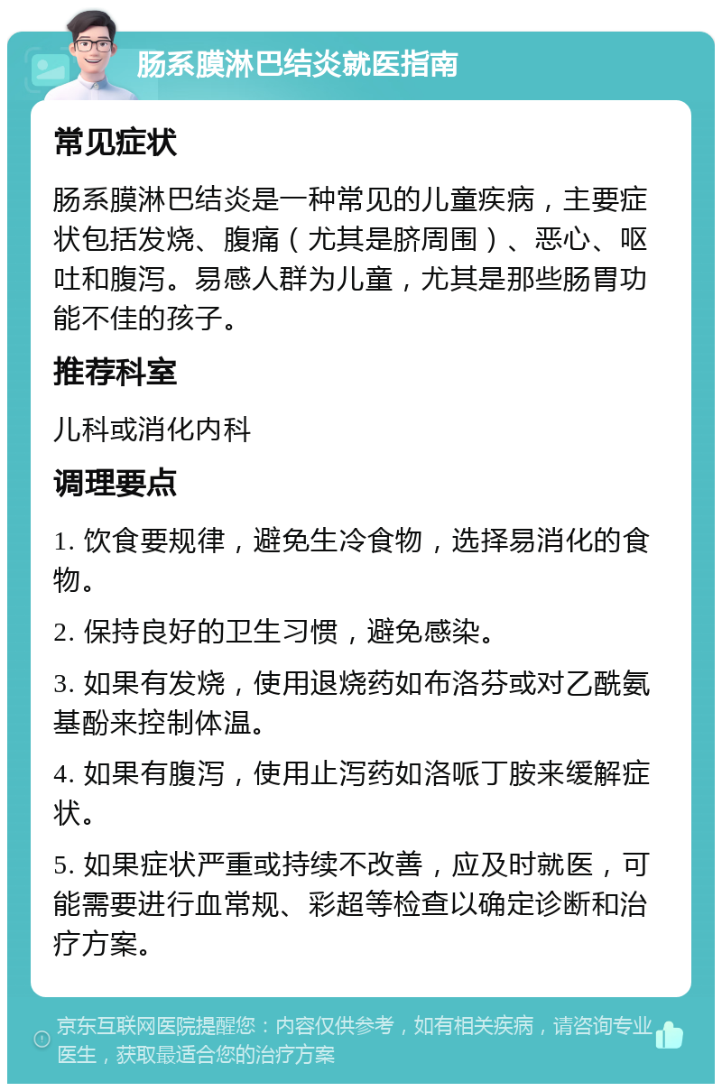 肠系膜淋巴结炎就医指南 常见症状 肠系膜淋巴结炎是一种常见的儿童疾病，主要症状包括发烧、腹痛（尤其是脐周围）、恶心、呕吐和腹泻。易感人群为儿童，尤其是那些肠胃功能不佳的孩子。 推荐科室 儿科或消化内科 调理要点 1. 饮食要规律，避免生冷食物，选择易消化的食物。 2. 保持良好的卫生习惯，避免感染。 3. 如果有发烧，使用退烧药如布洛芬或对乙酰氨基酚来控制体温。 4. 如果有腹泻，使用止泻药如洛哌丁胺来缓解症状。 5. 如果症状严重或持续不改善，应及时就医，可能需要进行血常规、彩超等检查以确定诊断和治疗方案。