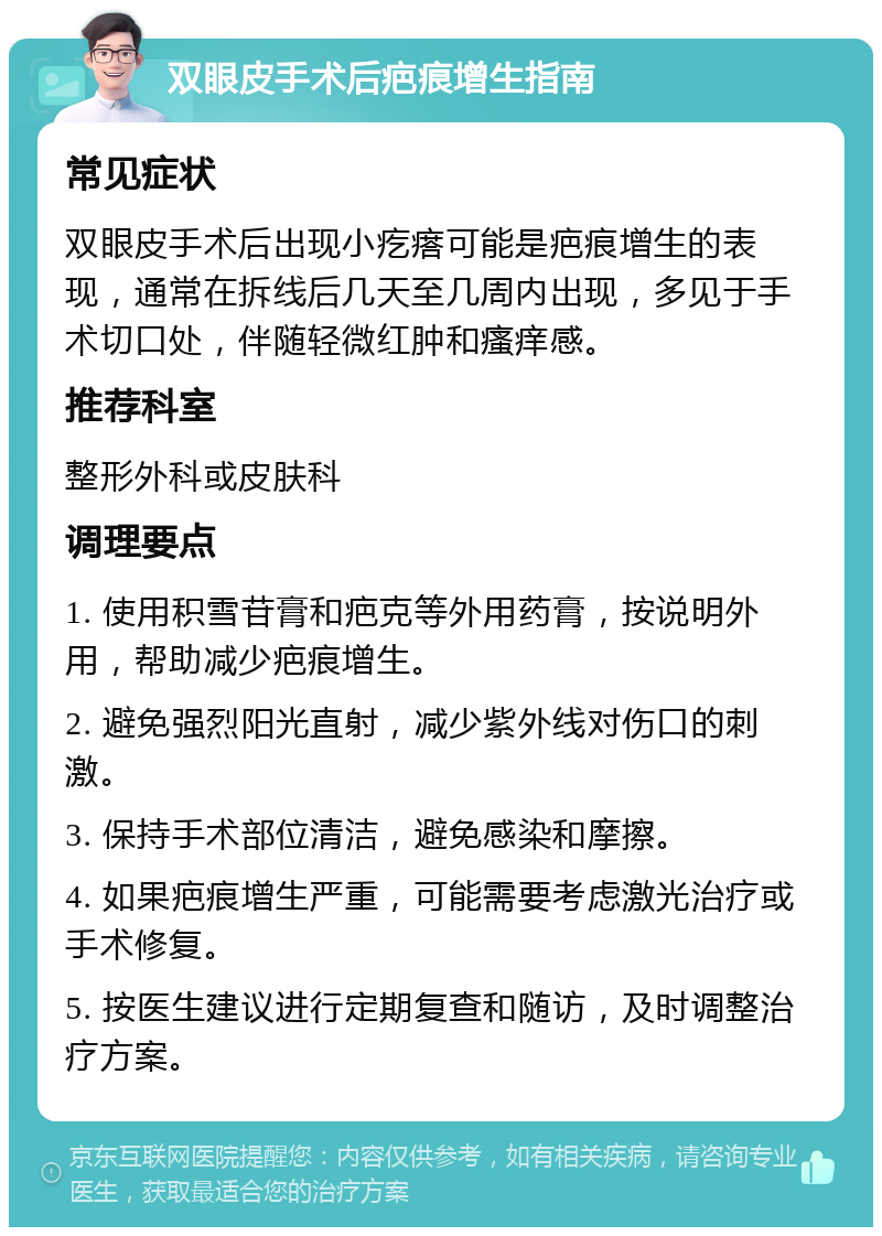 双眼皮手术后疤痕增生指南 常见症状 双眼皮手术后出现小疙瘩可能是疤痕增生的表现，通常在拆线后几天至几周内出现，多见于手术切口处，伴随轻微红肿和瘙痒感。 推荐科室 整形外科或皮肤科 调理要点 1. 使用积雪苷膏和疤克等外用药膏，按说明外用，帮助减少疤痕增生。 2. 避免强烈阳光直射，减少紫外线对伤口的刺激。 3. 保持手术部位清洁，避免感染和摩擦。 4. 如果疤痕增生严重，可能需要考虑激光治疗或手术修复。 5. 按医生建议进行定期复查和随访，及时调整治疗方案。