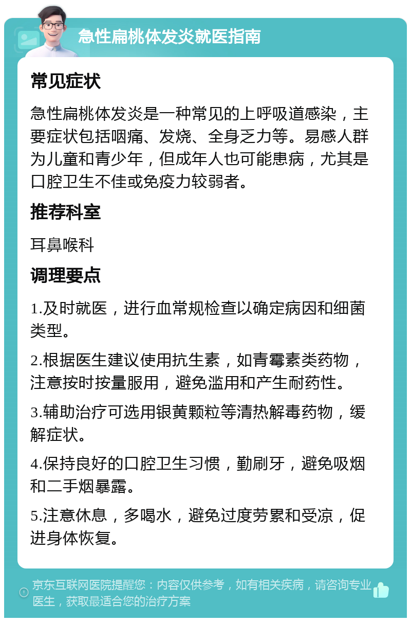 急性扁桃体发炎就医指南 常见症状 急性扁桃体发炎是一种常见的上呼吸道感染，主要症状包括咽痛、发烧、全身乏力等。易感人群为儿童和青少年，但成年人也可能患病，尤其是口腔卫生不佳或免疫力较弱者。 推荐科室 耳鼻喉科 调理要点 1.及时就医，进行血常规检查以确定病因和细菌类型。 2.根据医生建议使用抗生素，如青霉素类药物，注意按时按量服用，避免滥用和产生耐药性。 3.辅助治疗可选用银黄颗粒等清热解毒药物，缓解症状。 4.保持良好的口腔卫生习惯，勤刷牙，避免吸烟和二手烟暴露。 5.注意休息，多喝水，避免过度劳累和受凉，促进身体恢复。