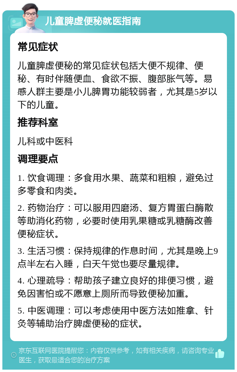 儿童脾虚便秘就医指南 常见症状 儿童脾虚便秘的常见症状包括大便不规律、便秘、有时伴随便血、食欲不振、腹部胀气等。易感人群主要是小儿脾胃功能较弱者，尤其是5岁以下的儿童。 推荐科室 儿科或中医科 调理要点 1. 饮食调理：多食用水果、蔬菜和粗粮，避免过多零食和肉类。 2. 药物治疗：可以服用四磨汤、复方胃蛋白酶散等助消化药物，必要时使用乳果糖或乳糖酶改善便秘症状。 3. 生活习惯：保持规律的作息时间，尤其是晚上9点半左右入睡，白天午觉也要尽量规律。 4. 心理疏导：帮助孩子建立良好的排便习惯，避免因害怕或不愿意上厕所而导致便秘加重。 5. 中医调理：可以考虑使用中医方法如推拿、针灸等辅助治疗脾虚便秘的症状。