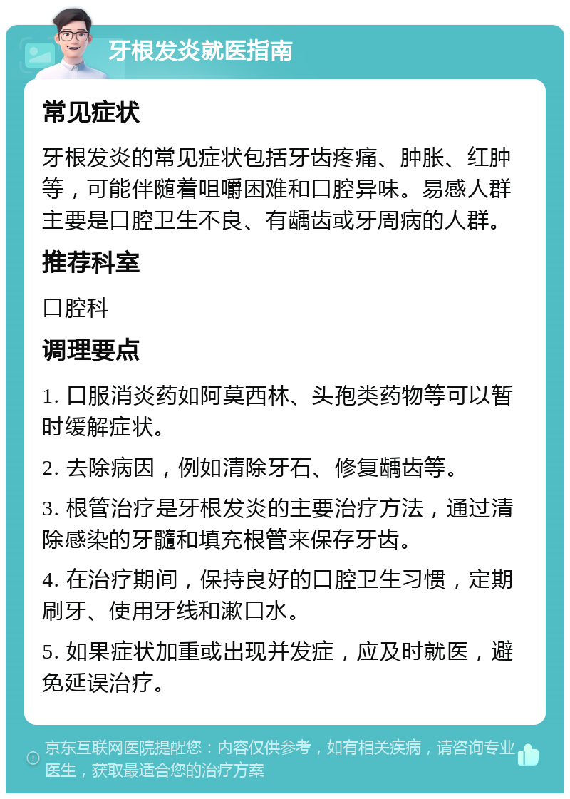 牙根发炎就医指南 常见症状 牙根发炎的常见症状包括牙齿疼痛、肿胀、红肿等，可能伴随着咀嚼困难和口腔异味。易感人群主要是口腔卫生不良、有龋齿或牙周病的人群。 推荐科室 口腔科 调理要点 1. 口服消炎药如阿莫西林、头孢类药物等可以暂时缓解症状。 2. 去除病因，例如清除牙石、修复龋齿等。 3. 根管治疗是牙根发炎的主要治疗方法，通过清除感染的牙髓和填充根管来保存牙齿。 4. 在治疗期间，保持良好的口腔卫生习惯，定期刷牙、使用牙线和漱口水。 5. 如果症状加重或出现并发症，应及时就医，避免延误治疗。