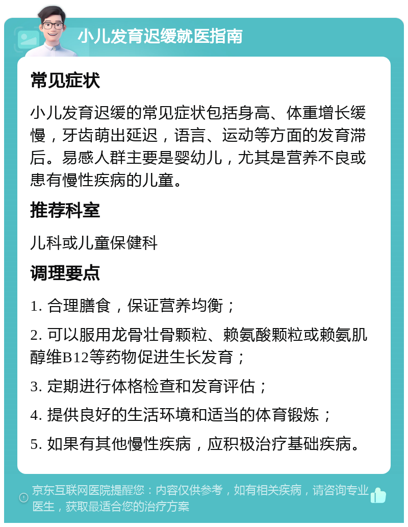 小儿发育迟缓就医指南 常见症状 小儿发育迟缓的常见症状包括身高、体重增长缓慢，牙齿萌出延迟，语言、运动等方面的发育滞后。易感人群主要是婴幼儿，尤其是营养不良或患有慢性疾病的儿童。 推荐科室 儿科或儿童保健科 调理要点 1. 合理膳食，保证营养均衡； 2. 可以服用龙骨壮骨颗粒、赖氨酸颗粒或赖氨肌醇维B12等药物促进生长发育； 3. 定期进行体格检查和发育评估； 4. 提供良好的生活环境和适当的体育锻炼； 5. 如果有其他慢性疾病，应积极治疗基础疾病。