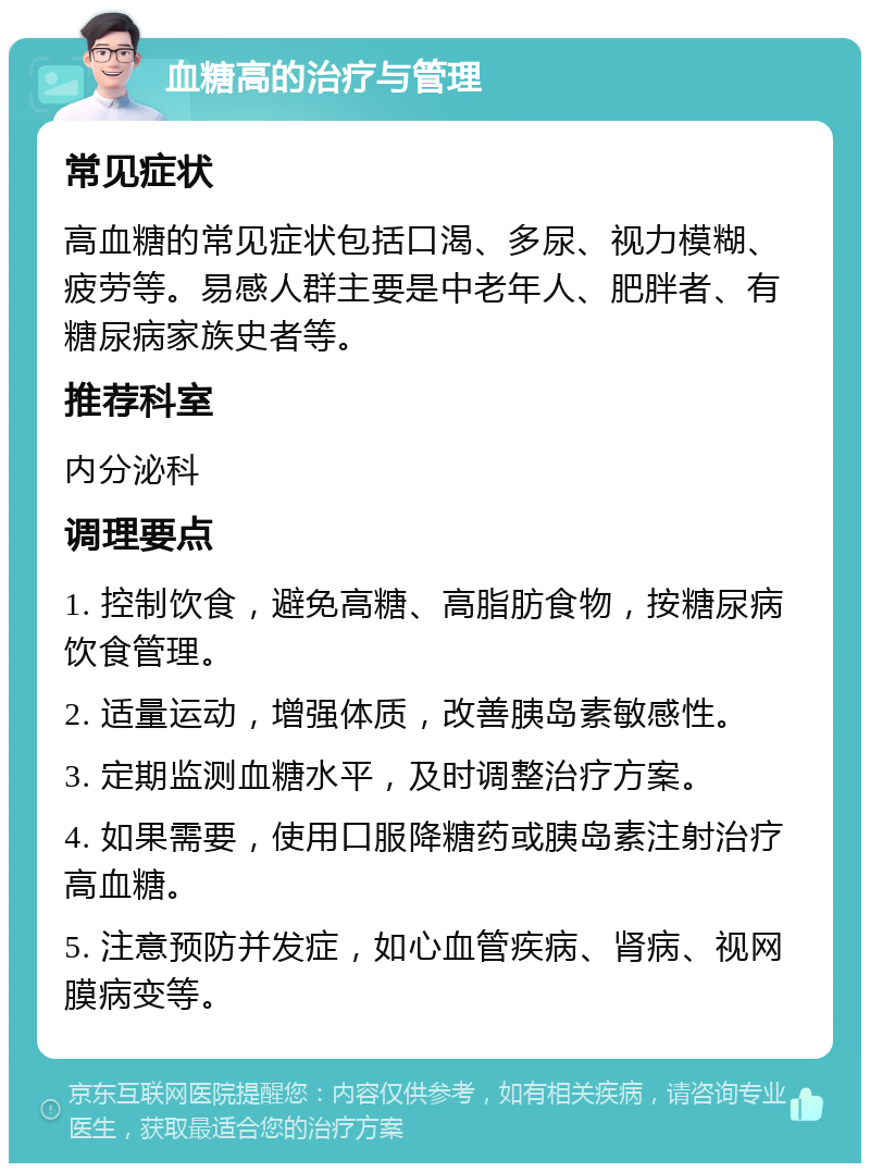 血糖高的治疗与管理 常见症状 高血糖的常见症状包括口渴、多尿、视力模糊、疲劳等。易感人群主要是中老年人、肥胖者、有糖尿病家族史者等。 推荐科室 内分泌科 调理要点 1. 控制饮食，避免高糖、高脂肪食物，按糖尿病饮食管理。 2. 适量运动，增强体质，改善胰岛素敏感性。 3. 定期监测血糖水平，及时调整治疗方案。 4. 如果需要，使用口服降糖药或胰岛素注射治疗高血糖。 5. 注意预防并发症，如心血管疾病、肾病、视网膜病变等。