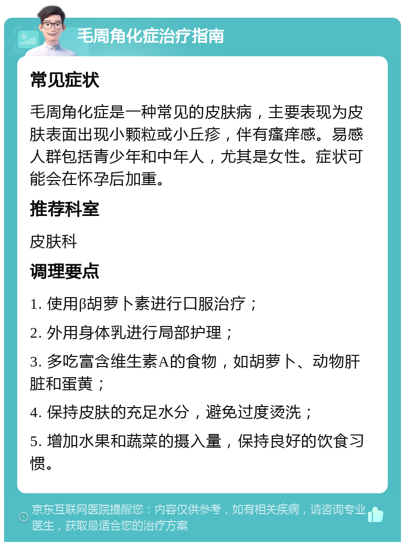 毛周角化症治疗指南 常见症状 毛周角化症是一种常见的皮肤病，主要表现为皮肤表面出现小颗粒或小丘疹，伴有瘙痒感。易感人群包括青少年和中年人，尤其是女性。症状可能会在怀孕后加重。 推荐科室 皮肤科 调理要点 1. 使用β胡萝卜素进行口服治疗； 2. 外用身体乳进行局部护理； 3. 多吃富含维生素A的食物，如胡萝卜、动物肝脏和蛋黄； 4. 保持皮肤的充足水分，避免过度烫洗； 5. 增加水果和蔬菜的摄入量，保持良好的饮食习惯。