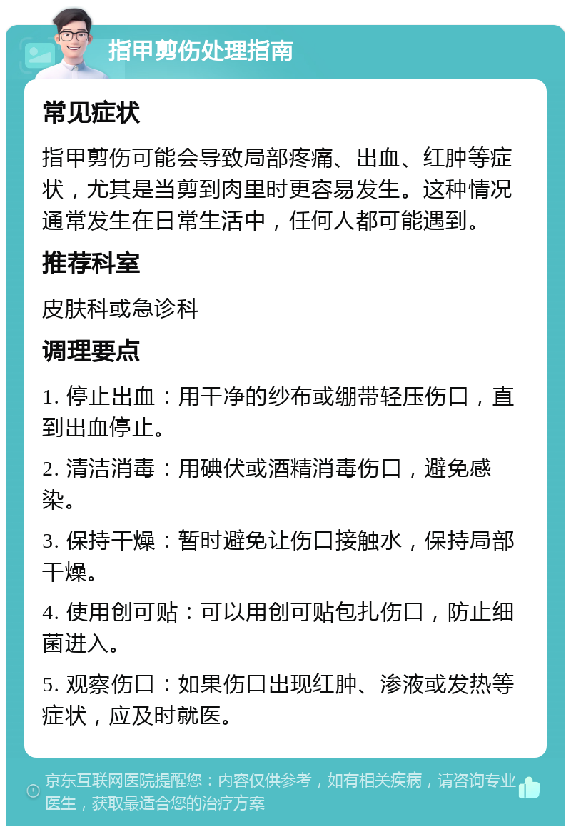 指甲剪伤处理指南 常见症状 指甲剪伤可能会导致局部疼痛、出血、红肿等症状，尤其是当剪到肉里时更容易发生。这种情况通常发生在日常生活中，任何人都可能遇到。 推荐科室 皮肤科或急诊科 调理要点 1. 停止出血：用干净的纱布或绷带轻压伤口，直到出血停止。 2. 清洁消毒：用碘伏或酒精消毒伤口，避免感染。 3. 保持干燥：暂时避免让伤口接触水，保持局部干燥。 4. 使用创可贴：可以用创可贴包扎伤口，防止细菌进入。 5. 观察伤口：如果伤口出现红肿、渗液或发热等症状，应及时就医。