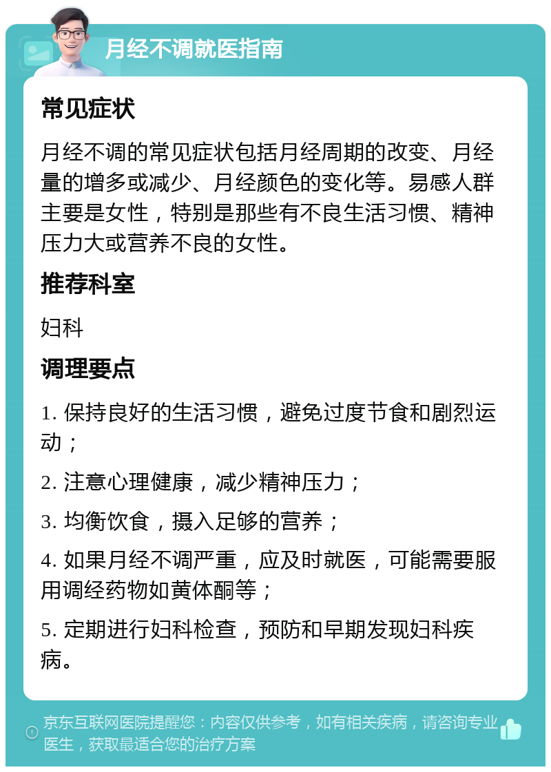 月经不调就医指南 常见症状 月经不调的常见症状包括月经周期的改变、月经量的增多或减少、月经颜色的变化等。易感人群主要是女性，特别是那些有不良生活习惯、精神压力大或营养不良的女性。 推荐科室 妇科 调理要点 1. 保持良好的生活习惯，避免过度节食和剧烈运动； 2. 注意心理健康，减少精神压力； 3. 均衡饮食，摄入足够的营养； 4. 如果月经不调严重，应及时就医，可能需要服用调经药物如黄体酮等； 5. 定期进行妇科检查，预防和早期发现妇科疾病。