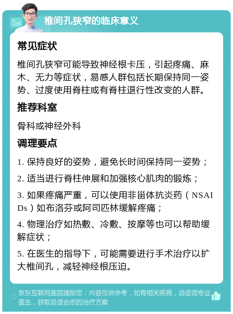 椎间孔狭窄的临床意义 常见症状 椎间孔狭窄可能导致神经根卡压，引起疼痛、麻木、无力等症状，易感人群包括长期保持同一姿势、过度使用脊柱或有脊柱退行性改变的人群。 推荐科室 骨科或神经外科 调理要点 1. 保持良好的姿势，避免长时间保持同一姿势； 2. 适当进行脊柱伸展和加强核心肌肉的锻炼； 3. 如果疼痛严重，可以使用非甾体抗炎药（NSAIDs）如布洛芬或阿司匹林缓解疼痛； 4. 物理治疗如热敷、冷敷、按摩等也可以帮助缓解症状； 5. 在医生的指导下，可能需要进行手术治疗以扩大椎间孔，减轻神经根压迫。