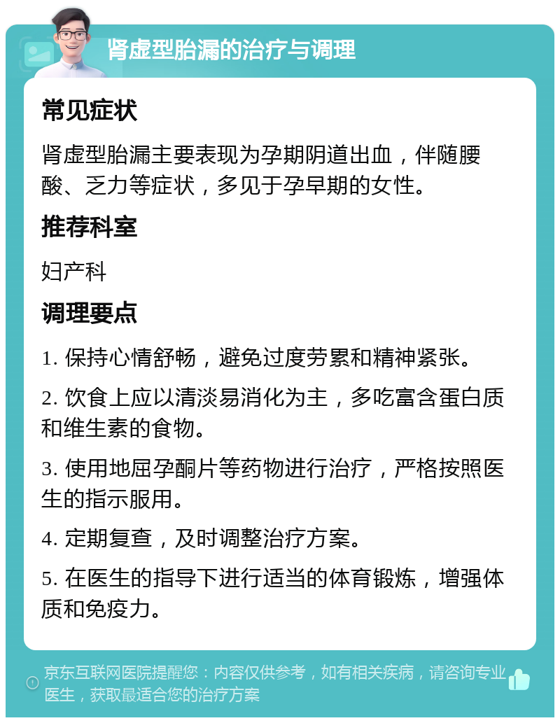 肾虚型胎漏的治疗与调理 常见症状 肾虚型胎漏主要表现为孕期阴道出血，伴随腰酸、乏力等症状，多见于孕早期的女性。 推荐科室 妇产科 调理要点 1. 保持心情舒畅，避免过度劳累和精神紧张。 2. 饮食上应以清淡易消化为主，多吃富含蛋白质和维生素的食物。 3. 使用地屈孕酮片等药物进行治疗，严格按照医生的指示服用。 4. 定期复查，及时调整治疗方案。 5. 在医生的指导下进行适当的体育锻炼，增强体质和免疫力。