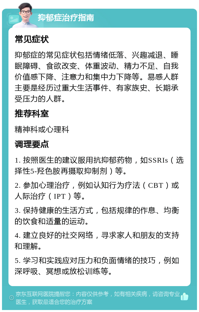 抑郁症治疗指南 常见症状 抑郁症的常见症状包括情绪低落、兴趣减退、睡眠障碍、食欲改变、体重波动、精力不足、自我价值感下降、注意力和集中力下降等。易感人群主要是经历过重大生活事件、有家族史、长期承受压力的人群。 推荐科室 精神科或心理科 调理要点 1. 按照医生的建议服用抗抑郁药物，如SSRIs（选择性5-羟色胺再摄取抑制剂）等。 2. 参加心理治疗，例如认知行为疗法（CBT）或人际治疗（IPT）等。 3. 保持健康的生活方式，包括规律的作息、均衡的饮食和适量的运动。 4. 建立良好的社交网络，寻求家人和朋友的支持和理解。 5. 学习和实践应对压力和负面情绪的技巧，例如深呼吸、冥想或放松训练等。