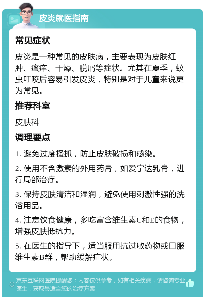 皮炎就医指南 常见症状 皮炎是一种常见的皮肤病，主要表现为皮肤红肿、瘙痒、干燥、脱屑等症状。尤其在夏季，蚊虫叮咬后容易引发皮炎，特别是对于儿童来说更为常见。 推荐科室 皮肤科 调理要点 1. 避免过度搔抓，防止皮肤破损和感染。 2. 使用不含激素的外用药膏，如爱宁达乳膏，进行局部治疗。 3. 保持皮肤清洁和湿润，避免使用刺激性强的洗浴用品。 4. 注意饮食健康，多吃富含维生素C和E的食物，增强皮肤抵抗力。 5. 在医生的指导下，适当服用抗过敏药物或口服维生素B群，帮助缓解症状。