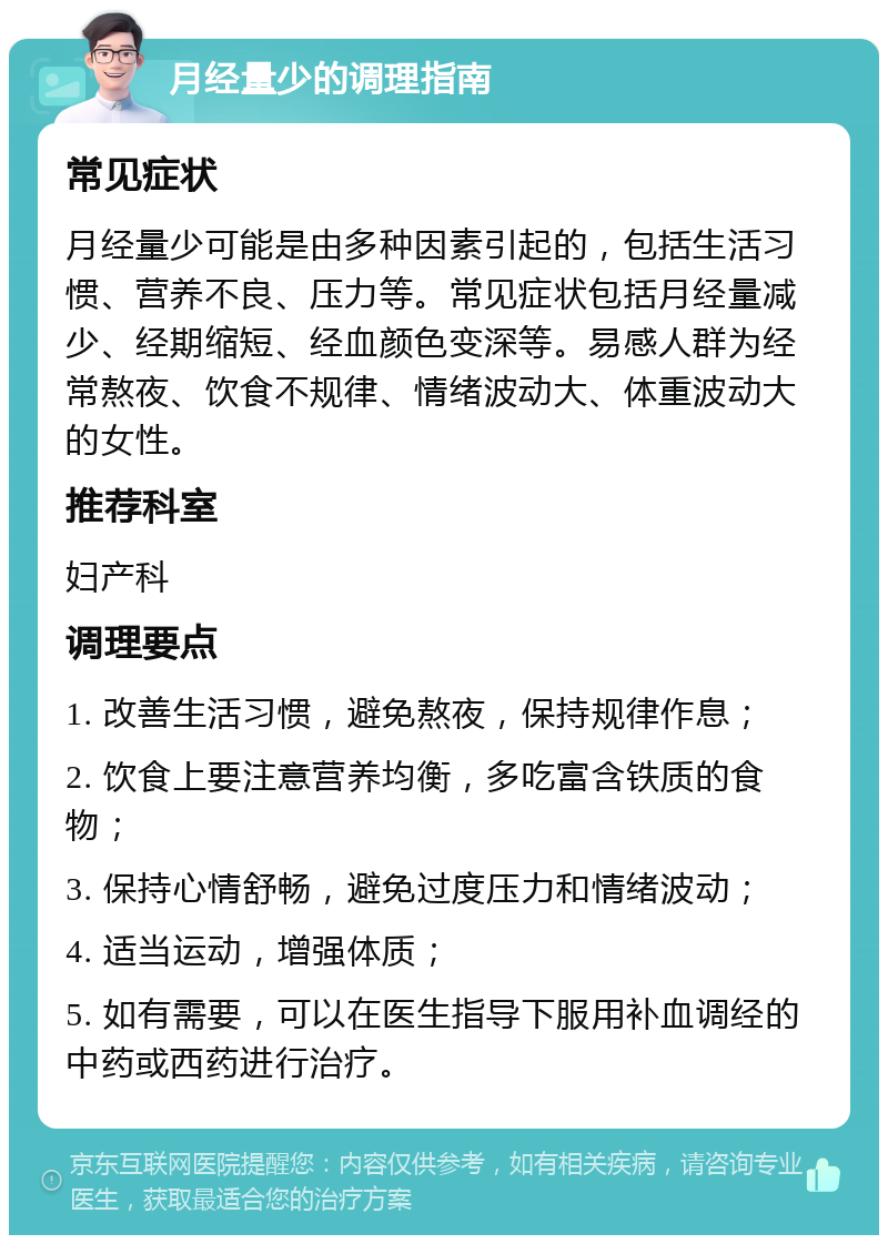 月经量少的调理指南 常见症状 月经量少可能是由多种因素引起的，包括生活习惯、营养不良、压力等。常见症状包括月经量减少、经期缩短、经血颜色变深等。易感人群为经常熬夜、饮食不规律、情绪波动大、体重波动大的女性。 推荐科室 妇产科 调理要点 1. 改善生活习惯，避免熬夜，保持规律作息； 2. 饮食上要注意营养均衡，多吃富含铁质的食物； 3. 保持心情舒畅，避免过度压力和情绪波动； 4. 适当运动，增强体质； 5. 如有需要，可以在医生指导下服用补血调经的中药或西药进行治疗。