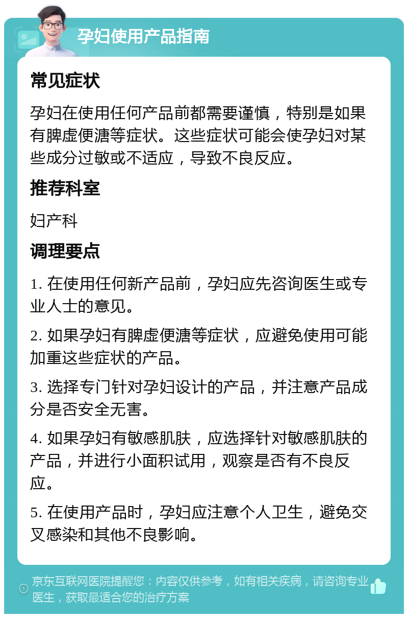 孕妇使用产品指南 常见症状 孕妇在使用任何产品前都需要谨慎，特别是如果有脾虚便溏等症状。这些症状可能会使孕妇对某些成分过敏或不适应，导致不良反应。 推荐科室 妇产科 调理要点 1. 在使用任何新产品前，孕妇应先咨询医生或专业人士的意见。 2. 如果孕妇有脾虚便溏等症状，应避免使用可能加重这些症状的产品。 3. 选择专门针对孕妇设计的产品，并注意产品成分是否安全无害。 4. 如果孕妇有敏感肌肤，应选择针对敏感肌肤的产品，并进行小面积试用，观察是否有不良反应。 5. 在使用产品时，孕妇应注意个人卫生，避免交叉感染和其他不良影响。