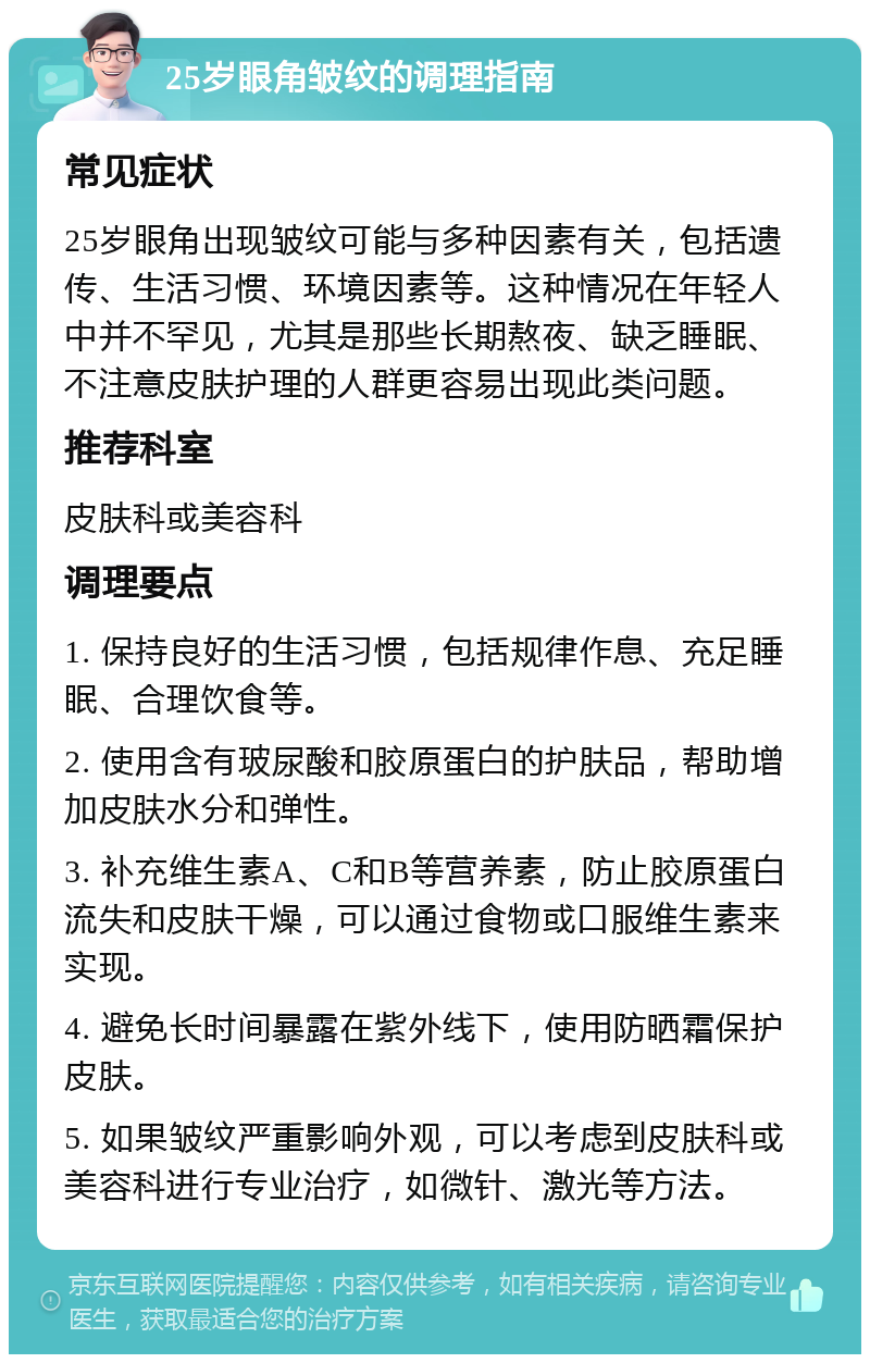 25岁眼角皱纹的调理指南 常见症状 25岁眼角出现皱纹可能与多种因素有关，包括遗传、生活习惯、环境因素等。这种情况在年轻人中并不罕见，尤其是那些长期熬夜、缺乏睡眠、不注意皮肤护理的人群更容易出现此类问题。 推荐科室 皮肤科或美容科 调理要点 1. 保持良好的生活习惯，包括规律作息、充足睡眠、合理饮食等。 2. 使用含有玻尿酸和胶原蛋白的护肤品，帮助增加皮肤水分和弹性。 3. 补充维生素A、C和B等营养素，防止胶原蛋白流失和皮肤干燥，可以通过食物或口服维生素来实现。 4. 避免长时间暴露在紫外线下，使用防晒霜保护皮肤。 5. 如果皱纹严重影响外观，可以考虑到皮肤科或美容科进行专业治疗，如微针、激光等方法。