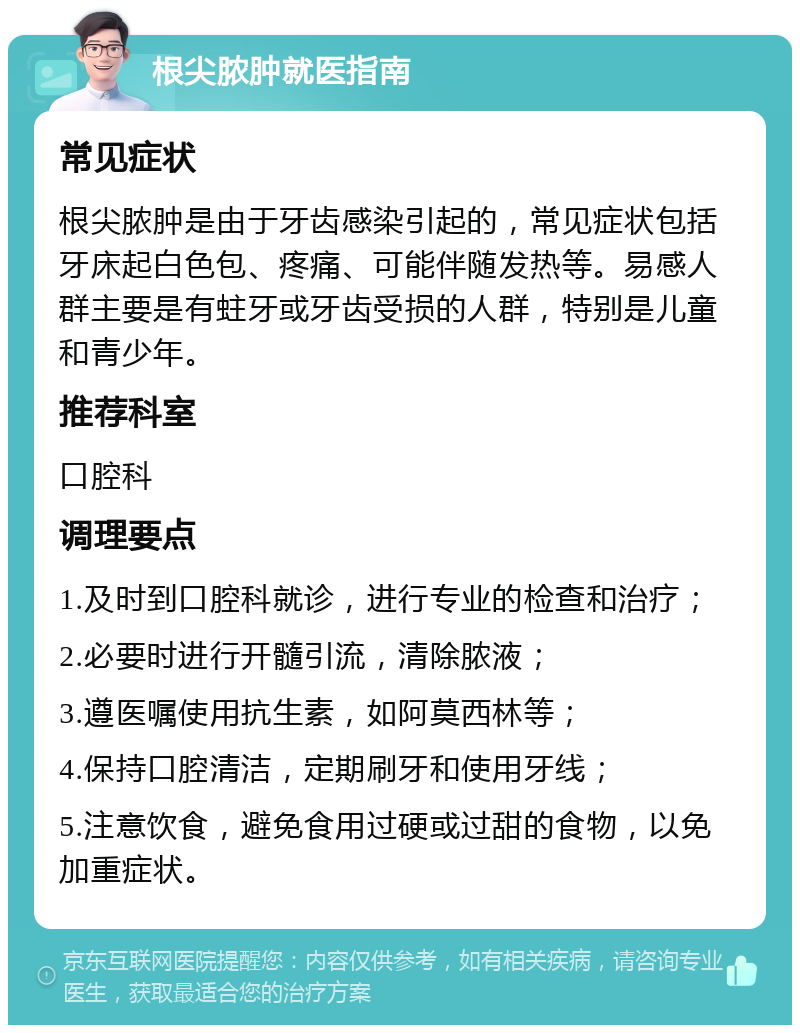 根尖脓肿就医指南 常见症状 根尖脓肿是由于牙齿感染引起的，常见症状包括牙床起白色包、疼痛、可能伴随发热等。易感人群主要是有蛀牙或牙齿受损的人群，特别是儿童和青少年。 推荐科室 口腔科 调理要点 1.及时到口腔科就诊，进行专业的检查和治疗； 2.必要时进行开髓引流，清除脓液； 3.遵医嘱使用抗生素，如阿莫西林等； 4.保持口腔清洁，定期刷牙和使用牙线； 5.注意饮食，避免食用过硬或过甜的食物，以免加重症状。