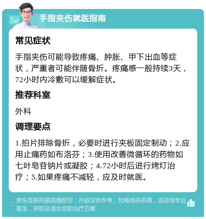 手指夹伤就医指南 常见症状 手指夹伤可能导致疼痛、肿胀、甲下出血等症状，严重者可能伴随骨折。疼痛感一般持续3天，72小时内冷敷可以缓解症状。 推荐科室 外科 调理要点 1.拍片排除骨折，必要时进行夹板固定制动；2.应用止痛药如布洛芬；3.使用改善微循环的药物如七叶皂苷钠片或凝胶；4.72小时后进行烤灯治疗；5.如果疼痛不减轻，应及时就医。