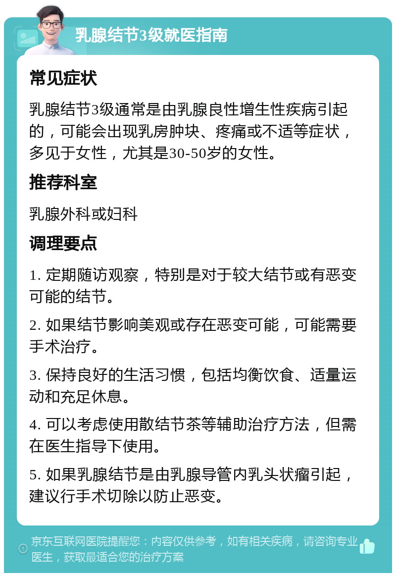 乳腺结节3级就医指南 常见症状 乳腺结节3级通常是由乳腺良性增生性疾病引起的，可能会出现乳房肿块、疼痛或不适等症状，多见于女性，尤其是30-50岁的女性。 推荐科室 乳腺外科或妇科 调理要点 1. 定期随访观察，特别是对于较大结节或有恶变可能的结节。 2. 如果结节影响美观或存在恶变可能，可能需要手术治疗。 3. 保持良好的生活习惯，包括均衡饮食、适量运动和充足休息。 4. 可以考虑使用散结节茶等辅助治疗方法，但需在医生指导下使用。 5. 如果乳腺结节是由乳腺导管内乳头状瘤引起，建议行手术切除以防止恶变。