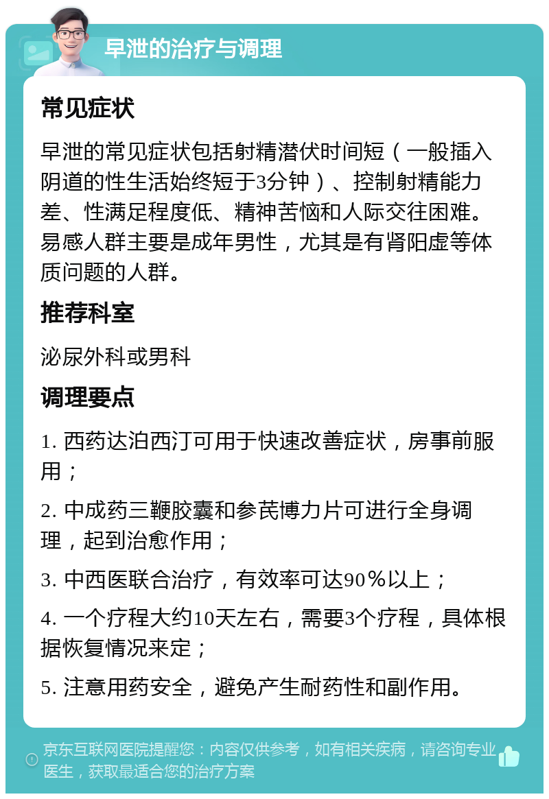 早泄的治疗与调理 常见症状 早泄的常见症状包括射精潜伏时间短（一般插入阴道的性生活始终短于3分钟）、控制射精能力差、性满足程度低、精神苦恼和人际交往困难。易感人群主要是成年男性，尤其是有肾阳虚等体质问题的人群。 推荐科室 泌尿外科或男科 调理要点 1. 西药达泊西汀可用于快速改善症状，房事前服用； 2. 中成药三鞭胶囊和参芪博力片可进行全身调理，起到治愈作用； 3. 中西医联合治疗，有效率可达90％以上； 4. 一个疗程大约10天左右，需要3个疗程，具体根据恢复情况来定； 5. 注意用药安全，避免产生耐药性和副作用。