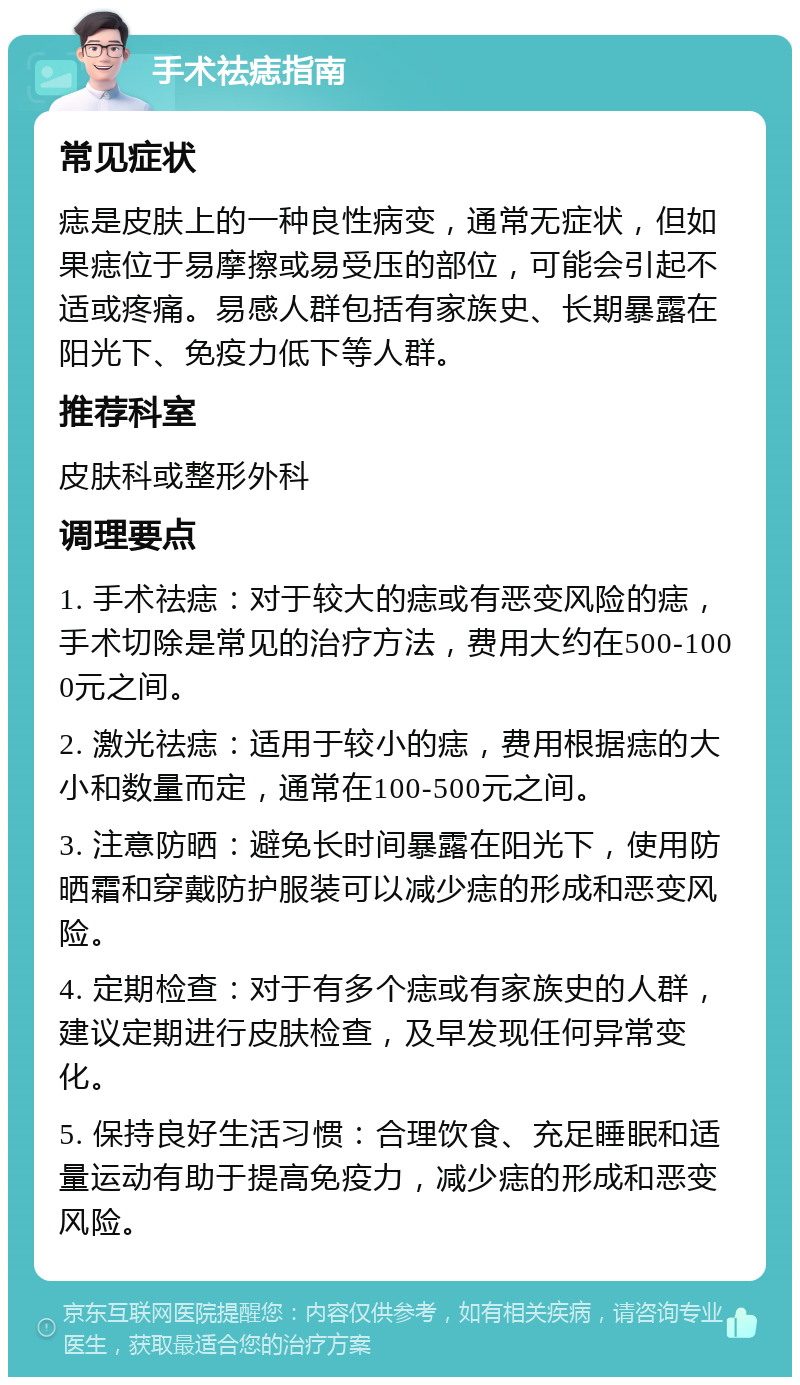 手术祛痣指南 常见症状 痣是皮肤上的一种良性病变，通常无症状，但如果痣位于易摩擦或易受压的部位，可能会引起不适或疼痛。易感人群包括有家族史、长期暴露在阳光下、免疫力低下等人群。 推荐科室 皮肤科或整形外科 调理要点 1. 手术祛痣：对于较大的痣或有恶变风险的痣，手术切除是常见的治疗方法，费用大约在500-1000元之间。 2. 激光祛痣：适用于较小的痣，费用根据痣的大小和数量而定，通常在100-500元之间。 3. 注意防晒：避免长时间暴露在阳光下，使用防晒霜和穿戴防护服装可以减少痣的形成和恶变风险。 4. 定期检查：对于有多个痣或有家族史的人群，建议定期进行皮肤检查，及早发现任何异常变化。 5. 保持良好生活习惯：合理饮食、充足睡眠和适量运动有助于提高免疫力，减少痣的形成和恶变风险。