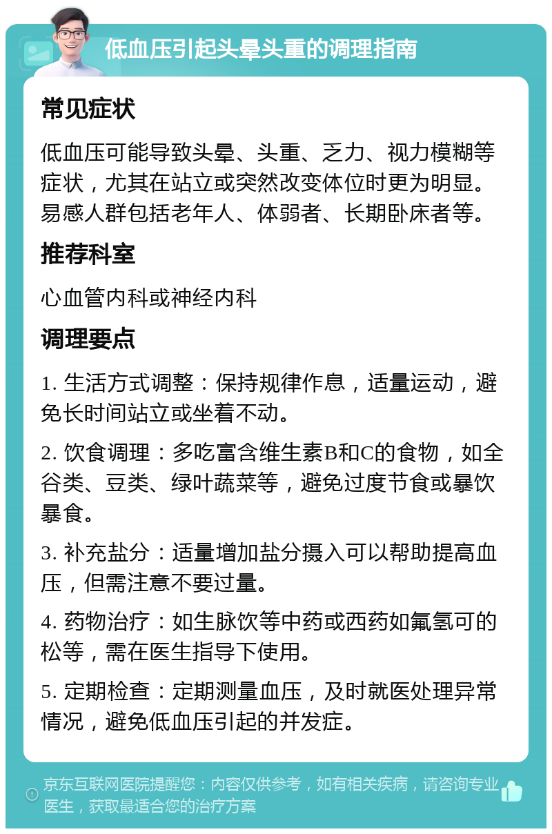 低血压引起头晕头重的调理指南 常见症状 低血压可能导致头晕、头重、乏力、视力模糊等症状，尤其在站立或突然改变体位时更为明显。易感人群包括老年人、体弱者、长期卧床者等。 推荐科室 心血管内科或神经内科 调理要点 1. 生活方式调整：保持规律作息，适量运动，避免长时间站立或坐着不动。 2. 饮食调理：多吃富含维生素B和C的食物，如全谷类、豆类、绿叶蔬菜等，避免过度节食或暴饮暴食。 3. 补充盐分：适量增加盐分摄入可以帮助提高血压，但需注意不要过量。 4. 药物治疗：如生脉饮等中药或西药如氟氢可的松等，需在医生指导下使用。 5. 定期检查：定期测量血压，及时就医处理异常情况，避免低血压引起的并发症。