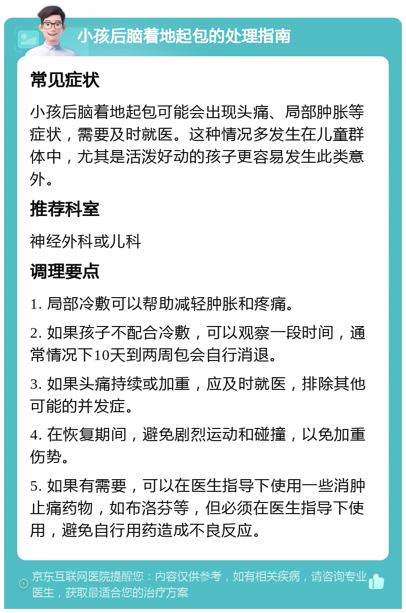 小孩后脑着地起包的处理指南 常见症状 小孩后脑着地起包可能会出现头痛、局部肿胀等症状，需要及时就医。这种情况多发生在儿童群体中，尤其是活泼好动的孩子更容易发生此类意外。 推荐科室 神经外科或儿科 调理要点 1. 局部冷敷可以帮助减轻肿胀和疼痛。 2. 如果孩子不配合冷敷，可以观察一段时间，通常情况下10天到两周包会自行消退。 3. 如果头痛持续或加重，应及时就医，排除其他可能的并发症。 4. 在恢复期间，避免剧烈运动和碰撞，以免加重伤势。 5. 如果有需要，可以在医生指导下使用一些消肿止痛药物，如布洛芬等，但必须在医生指导下使用，避免自行用药造成不良反应。