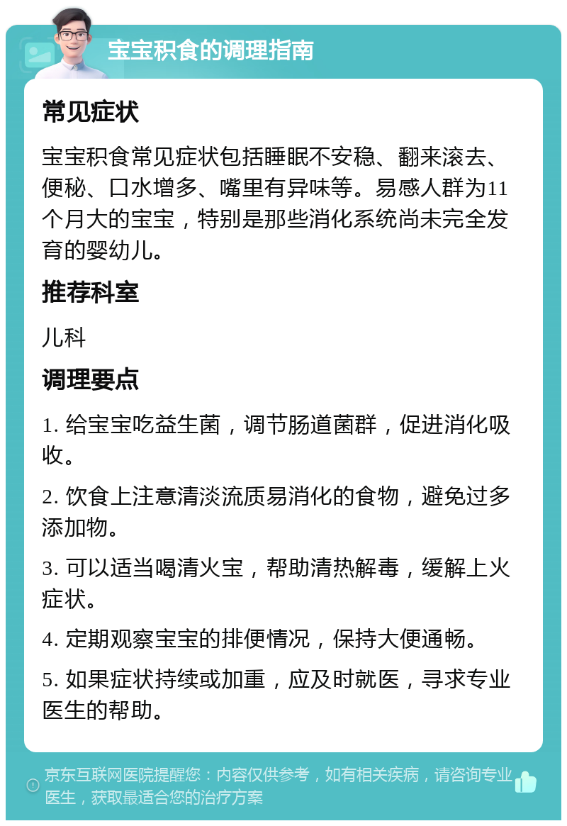 宝宝积食的调理指南 常见症状 宝宝积食常见症状包括睡眠不安稳、翻来滚去、便秘、口水增多、嘴里有异味等。易感人群为11个月大的宝宝，特别是那些消化系统尚未完全发育的婴幼儿。 推荐科室 儿科 调理要点 1. 给宝宝吃益生菌，调节肠道菌群，促进消化吸收。 2. 饮食上注意清淡流质易消化的食物，避免过多添加物。 3. 可以适当喝清火宝，帮助清热解毒，缓解上火症状。 4. 定期观察宝宝的排便情况，保持大便通畅。 5. 如果症状持续或加重，应及时就医，寻求专业医生的帮助。