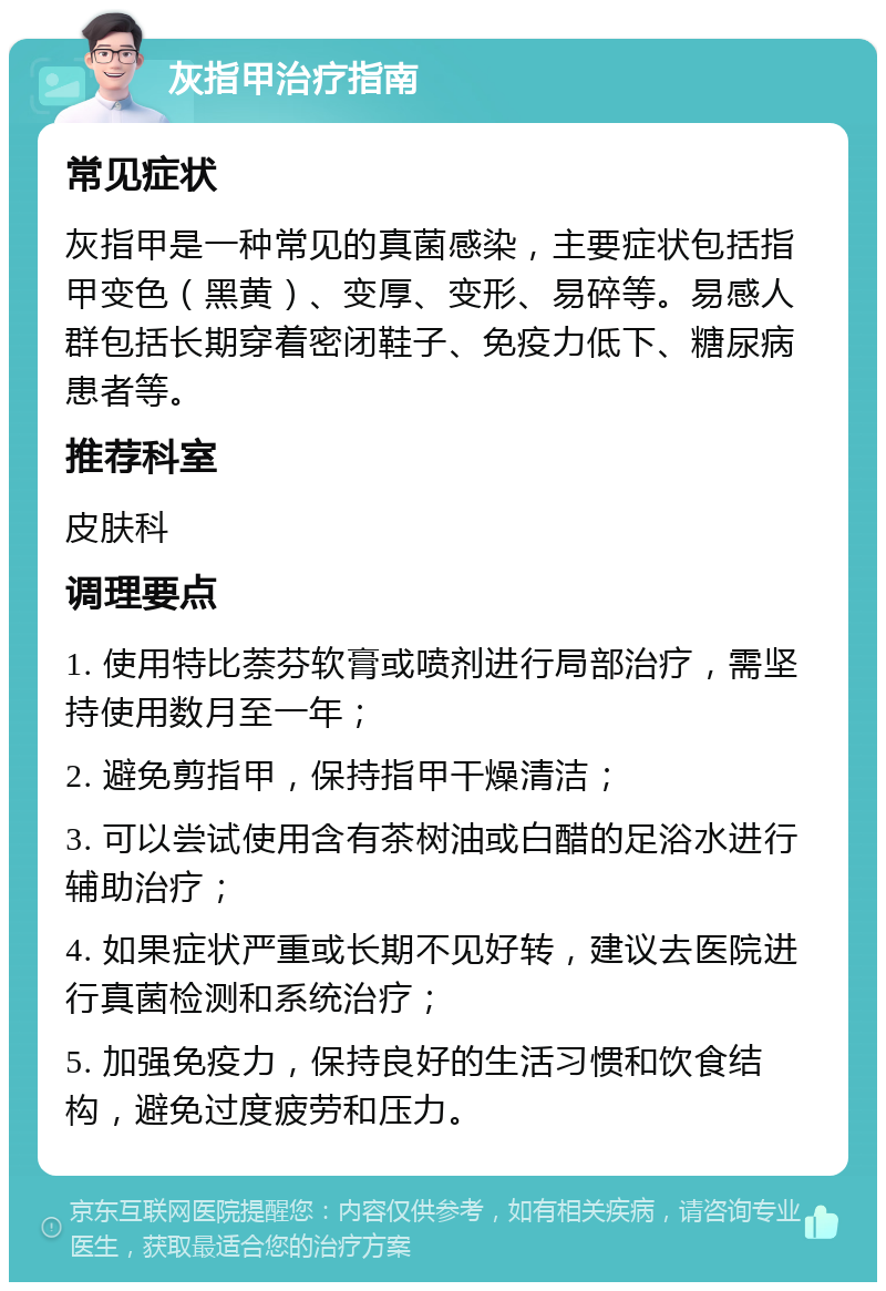 灰指甲治疗指南 常见症状 灰指甲是一种常见的真菌感染，主要症状包括指甲变色（黑黄）、变厚、变形、易碎等。易感人群包括长期穿着密闭鞋子、免疫力低下、糖尿病患者等。 推荐科室 皮肤科 调理要点 1. 使用特比萘芬软膏或喷剂进行局部治疗，需坚持使用数月至一年； 2. 避免剪指甲，保持指甲干燥清洁； 3. 可以尝试使用含有茶树油或白醋的足浴水进行辅助治疗； 4. 如果症状严重或长期不见好转，建议去医院进行真菌检测和系统治疗； 5. 加强免疫力，保持良好的生活习惯和饮食结构，避免过度疲劳和压力。