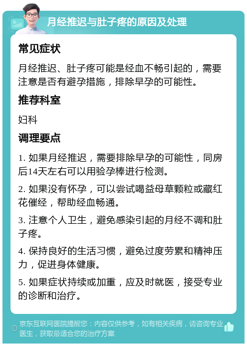 月经推迟与肚子疼的原因及处理 常见症状 月经推迟、肚子疼可能是经血不畅引起的，需要注意是否有避孕措施，排除早孕的可能性。 推荐科室 妇科 调理要点 1. 如果月经推迟，需要排除早孕的可能性，同房后14天左右可以用验孕棒进行检测。 2. 如果没有怀孕，可以尝试喝益母草颗粒或藏红花催经，帮助经血畅通。 3. 注意个人卫生，避免感染引起的月经不调和肚子疼。 4. 保持良好的生活习惯，避免过度劳累和精神压力，促进身体健康。 5. 如果症状持续或加重，应及时就医，接受专业的诊断和治疗。