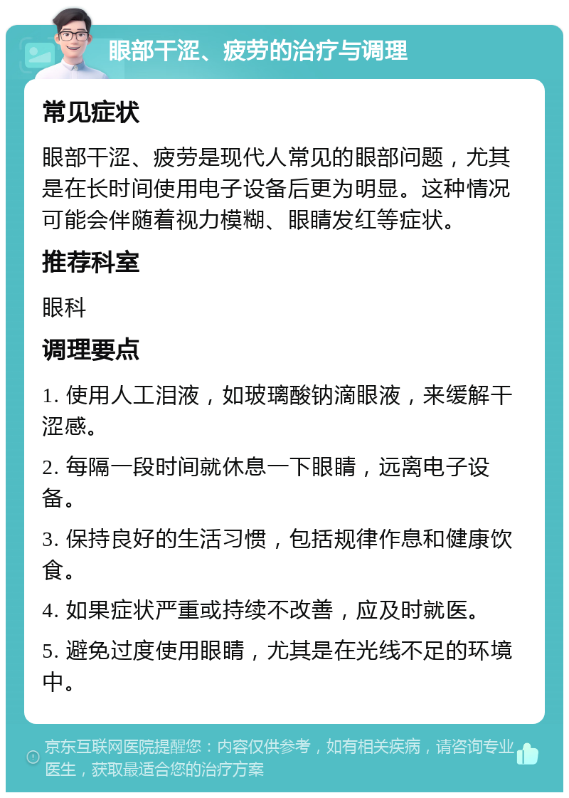 眼部干涩、疲劳的治疗与调理 常见症状 眼部干涩、疲劳是现代人常见的眼部问题，尤其是在长时间使用电子设备后更为明显。这种情况可能会伴随着视力模糊、眼睛发红等症状。 推荐科室 眼科 调理要点 1. 使用人工泪液，如玻璃酸钠滴眼液，来缓解干涩感。 2. 每隔一段时间就休息一下眼睛，远离电子设备。 3. 保持良好的生活习惯，包括规律作息和健康饮食。 4. 如果症状严重或持续不改善，应及时就医。 5. 避免过度使用眼睛，尤其是在光线不足的环境中。