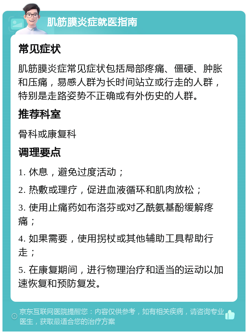 肌筋膜炎症就医指南 常见症状 肌筋膜炎症常见症状包括局部疼痛、僵硬、肿胀和压痛，易感人群为长时间站立或行走的人群，特别是走路姿势不正确或有外伤史的人群。 推荐科室 骨科或康复科 调理要点 1. 休息，避免过度活动； 2. 热敷或理疗，促进血液循环和肌肉放松； 3. 使用止痛药如布洛芬或对乙酰氨基酚缓解疼痛； 4. 如果需要，使用拐杖或其他辅助工具帮助行走； 5. 在康复期间，进行物理治疗和适当的运动以加速恢复和预防复发。