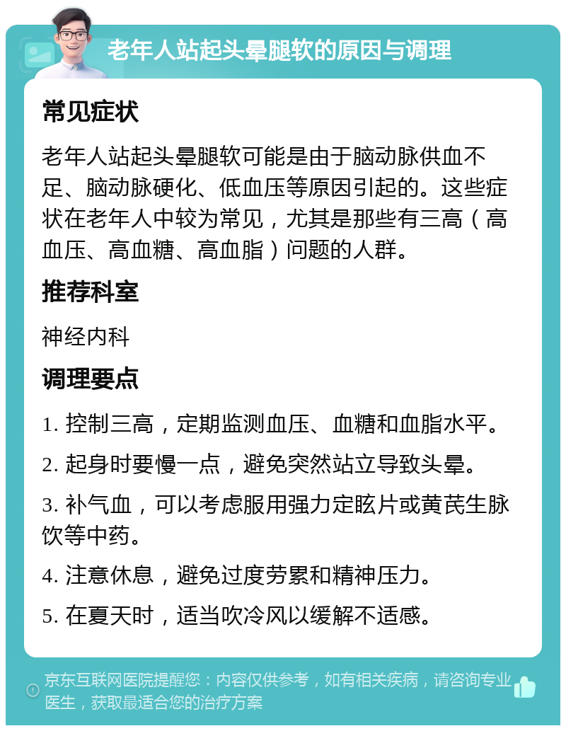 老年人站起头晕腿软的原因与调理 常见症状 老年人站起头晕腿软可能是由于脑动脉供血不足、脑动脉硬化、低血压等原因引起的。这些症状在老年人中较为常见，尤其是那些有三高（高血压、高血糖、高血脂）问题的人群。 推荐科室 神经内科 调理要点 1. 控制三高，定期监测血压、血糖和血脂水平。 2. 起身时要慢一点，避免突然站立导致头晕。 3. 补气血，可以考虑服用强力定眩片或黄芪生脉饮等中药。 4. 注意休息，避免过度劳累和精神压力。 5. 在夏天时，适当吹冷风以缓解不适感。